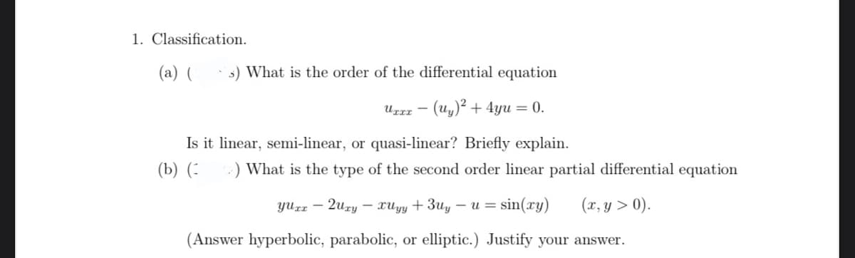 1. Classification.
(a) (
s) What is the order of the differential equation
URrz – (Uy)² + 4yu = 0.
Is it linear, semi-linear, or quasi-linear? Briefly explain.
(b) (:
:) What is the type of the second order linear partial differential equation
yUrz – 2ury – xuyy + 3uy – u = sin(xy)
(x, y > 0).
(Answer hyperbolic, parabolic, or elliptic.) Justify your answer.
