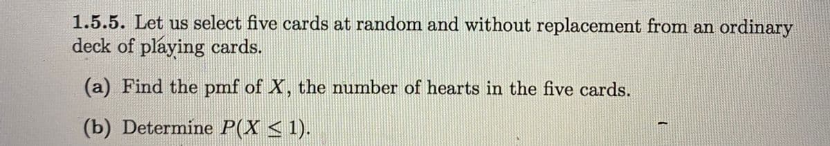 1.5.5. Let us select five cards at random and without replacement from an ordinary
deck of playing cards.
(a) Find the pmf of X, the number of hearts in the five cards.
(b) Determine P(X < 1).
