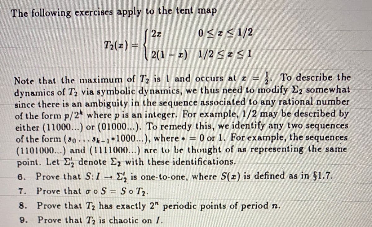 The following exercises apply to the tent map
2z
T2(z) =
2(1 - z) 1/2 SIS1
= }. To describe the
Note that the maximum of T is 1 and occurs at z
dynamics of T2 via symbolic dy namics, we thus need to modify E2 somewhat
since there is an ambiguity in the sequence associated to any rational number
of the form p/2* where p is an integer. For example, 1/2 may be described by
either (11000...) or (01000...). To remedy this, we identify any two sequences
of the form (so...s-1 1000...), where = 0 or 1. For example, the sequences
(1101000...) and (1111000...) are to be thought of as representing the same
point. Let E denote E2 with these identifications.
6. Prove that S:I - E, is one-to-one, where S(2) is defined as in §1.7.
IS
7. Prove that o o S = So Tz.
8. Prove that Tz has exactly 2" periodic points of period n.
9. Prove that T2 is chaotic on I.
