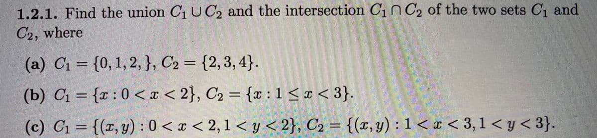 ### Section 1.2.1: Set Operations

**Objective:** Find the union \( C_1 \cup C_2 \) and the intersection \( C_1 \cap C_2 \) of the two sets \( C_1 \) and \( C_2 \), where:

#### (a) Discrete Sets
- \( C_1 = \{0, 1, 2\} \)
- \( C_2 = \{2, 3, 4\} \)

#### (b) Continuous Sets on the Number Line
- \( C_1 = \{x : 0 < x < 2\} \)
- \( C_2 = \{x : 1 \leq x < 3\} \)

#### (c) Sets in the Cartesian Plane
- \( C_1 = \{(x, y) : 0 < x < 2, 1 < y < 2\} \)
- \( C_2 = \{(x, y) : 1 < x < 3, 1 < y < 3\} \)

**Explanation of Operations:**
- **Union (\( C_1 \cup C_2 \))**: Combines all elements from both sets without repetition.
- **Intersection (\( C_1 \cap C_2 \))**: Includes only elements that are present in both sets.

**Graphical Representation**:
- For continuous sets (b), visualize on a number line.
- For Cartesian plane sets (c), consider rectangles or regions on a plane.