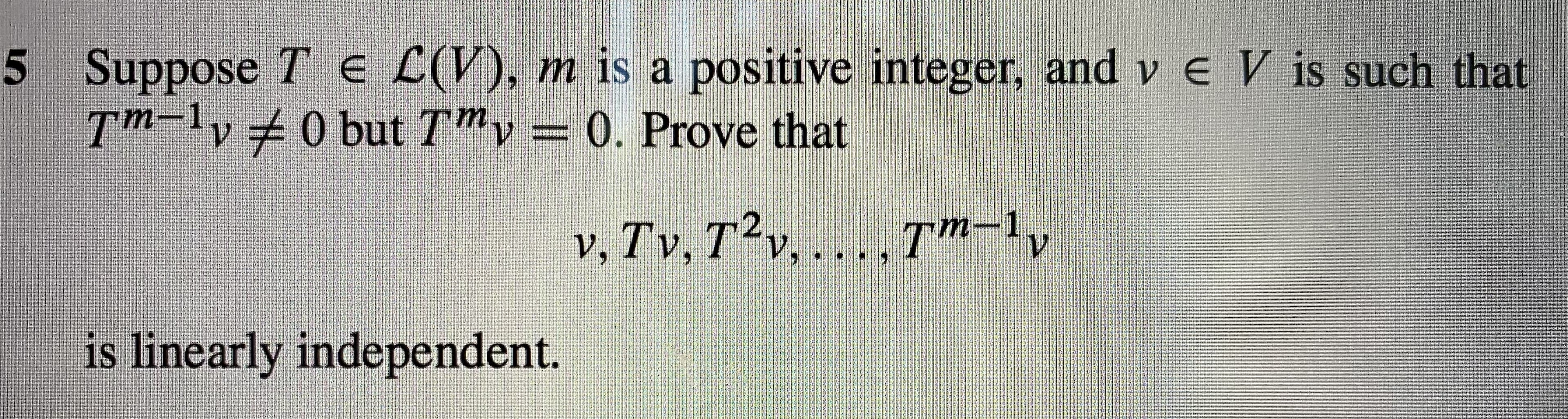 5 Suppose Te L(V), m is a positive integer, and v eV is such that
T-v0 but Tv=0. Prove that
v, Tv, Tv, ...Tn-1,
is linearly independent.
