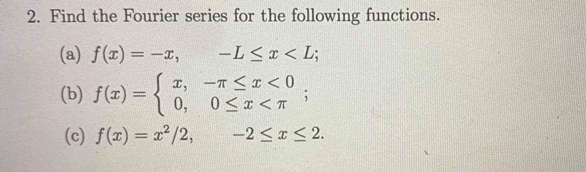 2. Find the Fourier series for the following functions.
(a) f(x) = -x,
-L<x < L;
x, -T <I <0
0, 0<x < T
(b) f(x) =
(c) f(x)= 2²/2,
-2 <I < 2.
%3D
