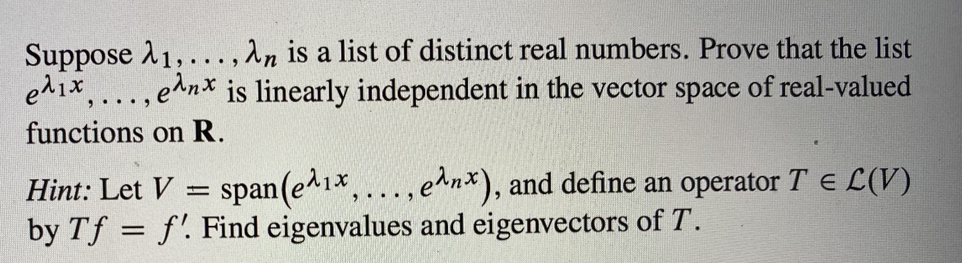 Suppose A1,... ,An is a list of distinct real numbers. Prove that the list
e^1x. ..., e^n* is linearly independent in the vector space of real-valued
functions on R.
Hint: Let V
span(e^1x,...,
e^nx), and define an operator T E L(V)
by Tf = f'. Find eigenvalues and eigenvectors of T.
