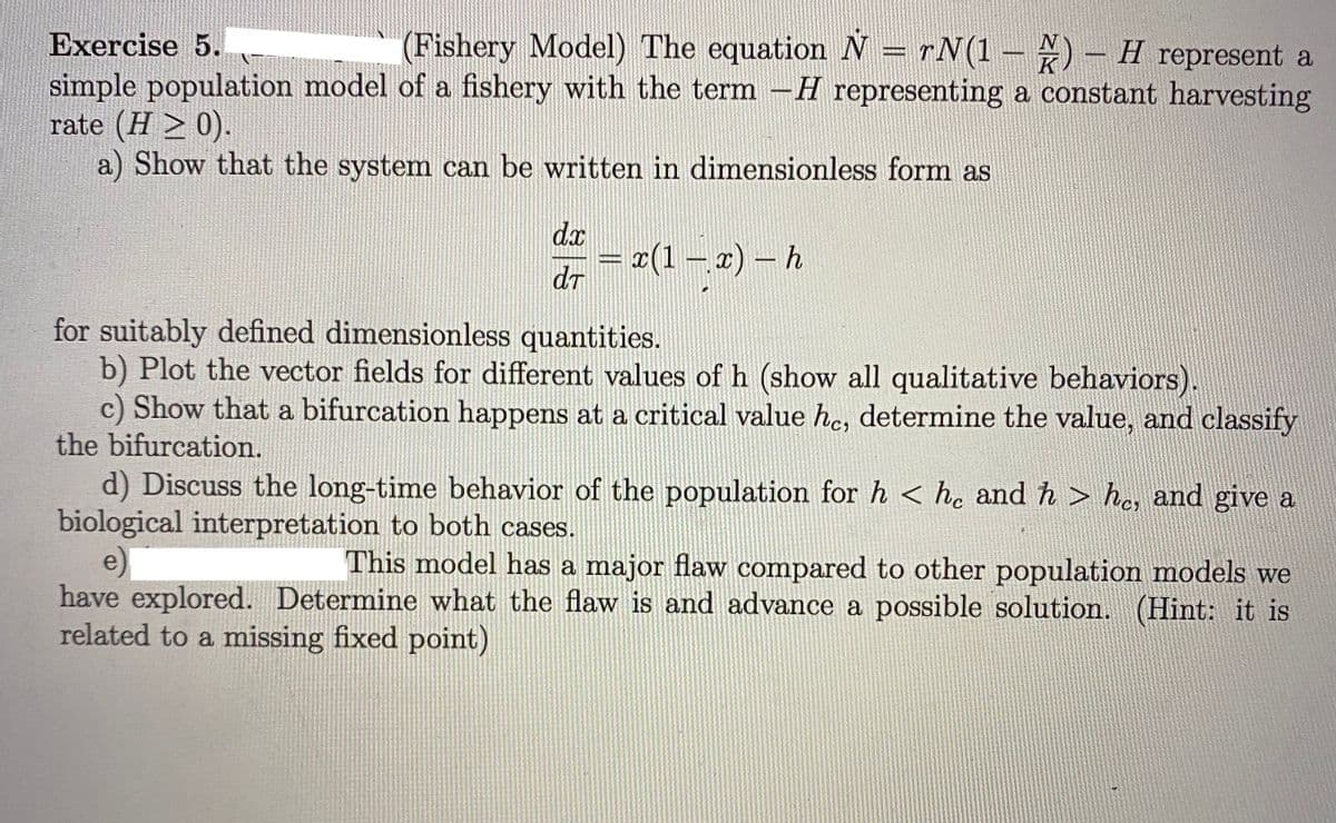 Exercise 5.
(Fishery Model) The equation N = rN(1 – ) – H represent a
K
simple population model of a fishery with the term -H representing a constant harvesting
rate (H > 0).
a) Show that the system can be written in dimensionless form as
dx
= #(1–2) – h
dT
for suitably defined dimensionless quantities.
b) Plot the vector fields for different values of h (show all qualitative behaviors).
c) Show that a bifurcation happens at a critical value he, determine the value, and classify
the bifurcation.
d) Discuss the long-time behavior of the population for h < he and h > he, and give a
biological interpretation to both cases.
e)
have explored. Determine what the flaw is and advance a possible solution. (Hint: it is
related to a missing fixed point)
This model has a major flaw compared to other population models we
