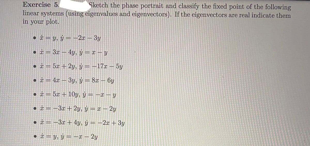 Exercise 5.
Sketch the phase portrait and classify the fixed point of the following
linear systems (using eigenvalues and eigenvectors). If the eigenvectors are real indicate them
in your plot.
• i = y, ÿ = –2x – 3y
• à = 3x – 4y, ÿ = x – Y
• i = 5x + 2y, ý = -17x – 5y
%3D
• i = 4x – 3y, ý = 8x – 6y
• i = 5x + 10y, ÿ = –x – y
• i = –3x +2y, ÿ = x – 2y
• i = -3x + 4y, ý = –2x + 3y
• i = y, ÿ = –x – 2y
