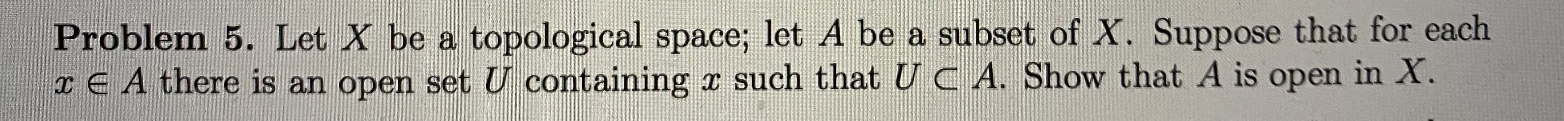 Problem 5. Let X be a topological space; let A be a subset of X. Suppose that for each
I E A there is an open set U containing x such that U C A. Show that A is open in X.
