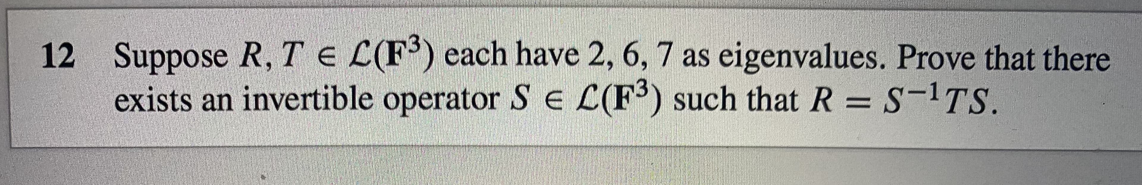 12 Suppose R, TE L(F') each have 2, 6, 7 as eigenvalues. Prove that there
exists an invertible operator S L(F³) such that R = S-1TS.
