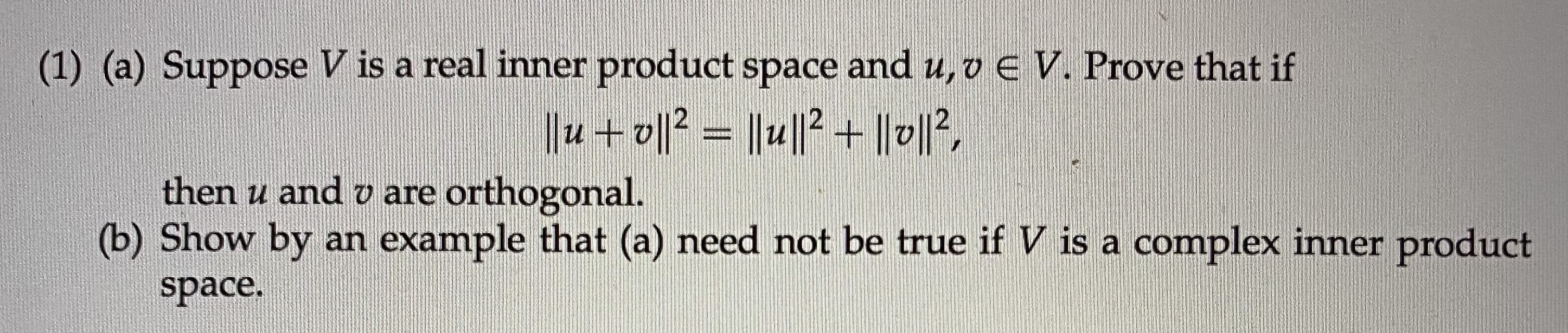 (1) (a) Suppose V is a real inner product space and u, v e V. Prove that if
||u + o||2 = ||u||? + ||v|2,
then u and v are orthogonal.
(b) Show by an example that (a) need not be true if V is a complex inner product
space.
