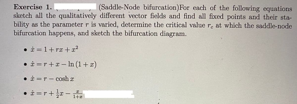 Exercise 1.
(Saddle-Node bifurcation)For each of the following equations
sketch all the qualitatively different vector fields and find all fixed points and their sta-
bility as the parameter r is varied, determine the critical value r. at which the saddle-node
bifurcation happens, and sketch the bifurcation diagram.
• i = 1+rx + x²
• i =r+x – In (1+x)
• i =r – cosh x
• i = r+x -
1+x
