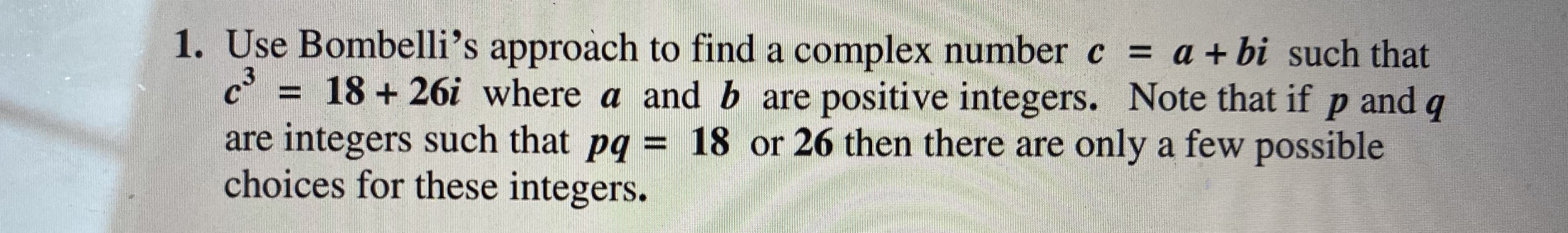 Use Bombelli's approach to find a complex number c = a + bi such that
= 18 + 26i where a and b are positive integers. Note that if p and q
are integers such that pq = 18 or 26 then there are only a few possible
choices for these integers.
3.
%3D
