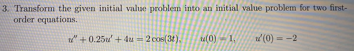 **Problem 3:**

Transform the given initial value problem into an initial value problem for two first-order equations.

\[ u'' + 0.25u' + 4u = 2 \cos(3t), \]
\[ u(0) = 1, \]
\[ u'(0) = -2. \]