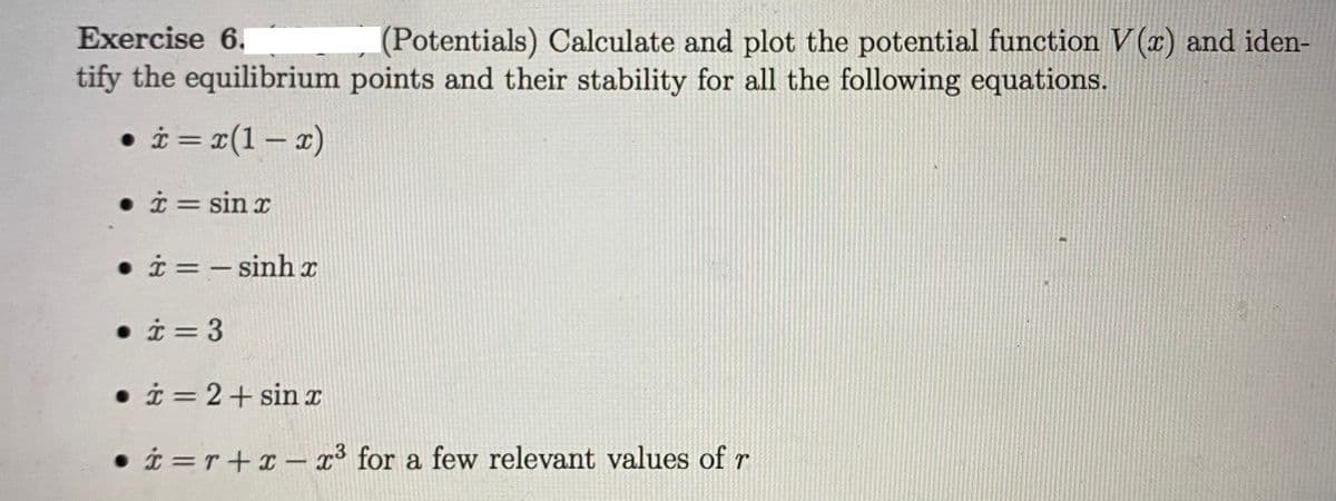 Exercise 6.
(Potentials) Calculate and plot the potential function V(r) and iden-
tify the equilibrium points and their stability for all the following equations.
• i = x(1 – x)
• i = sin r
%3D
• i = - sinh x
• i = 3
• i = 2+ sinx
• i =r+x - r³ for a few relevant values of r
