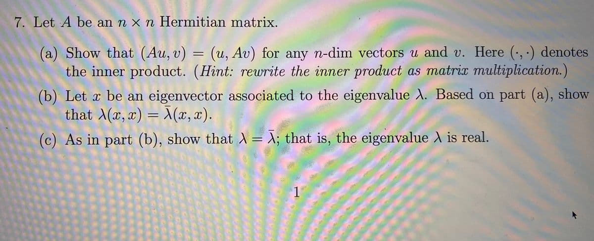 7. Let A be an n x n Hermitian matrix.
(a) Show that (Au, v) = (u, Av) for any n-dim vectors u and v. Here (, ·) denotes
the inner product. (Hint: rewrite the inner product as matrix multiplication.)
(b) Let x be an eigenvector associated to the eigenvalue A. Based on part (a), show
that A(x, x) = X(x, x).
(c) As in part (b), show that = X; that is, the eigenvalue A is real.
1
