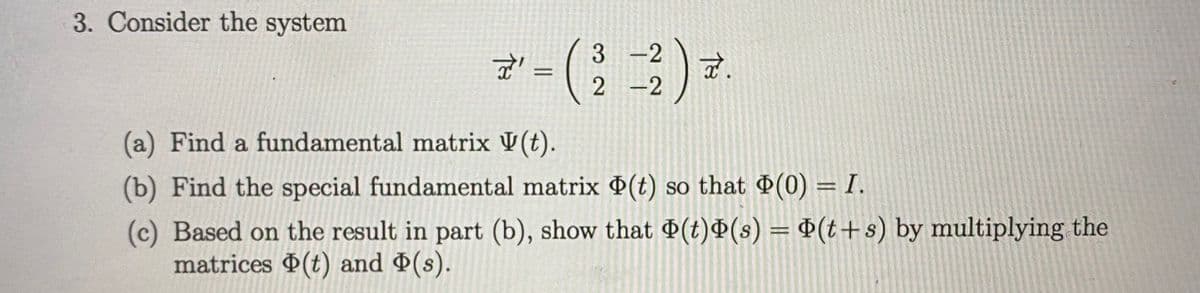 3. Consider the system
3 -2
%3D
-2
(a) Find a fundamental matrix V(t).
(b) Find the special fundamental matrix (t) so that (0) = I.
(c) Based on the result in part (b), show that D(t)Ð(s) = P(t+s) by multiplying the
matrices (t) and (s).
