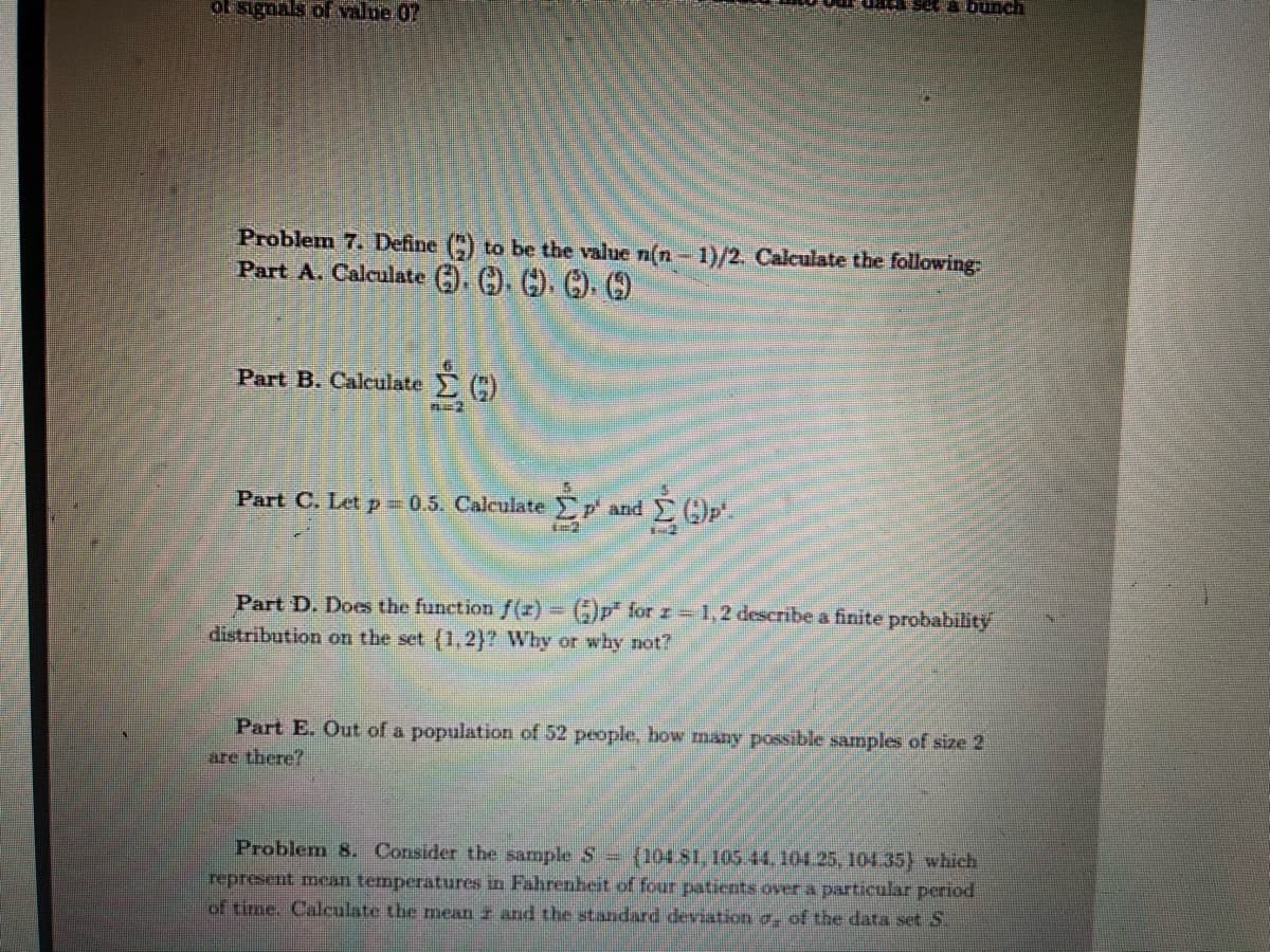 set a bunch
of signals of value 07
Problem 7. Define () to be the value n(n- 1)/2. Calculate the following
Part A. Calculate ). . C). C).
Part B. Calculate C)
Part C. Let p 0.5. Calculate p and
Part D. Does the function f(z) ()p" for z-1,2 describe a finite probability
distribution on the set (1,2}? Why or why not?
Part E. Out of a population of 52 people, how many possible samples of size 2
are there?
Problem 8. Consider the sample S {104.81, 105.44, 104.25, 104.35) which
represent mean temperatures in Fahrenheit of four patients over a particular period
of time. Calculate the mean z and the standard deviation a- of the data set S.
