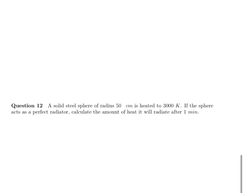 Question 12 A solid steel sphere of radius 50 cm is heated to 3000 K. If the sphere
acts as a perfect radiator, calculate the amount of heat it will radiate after 1 min.
