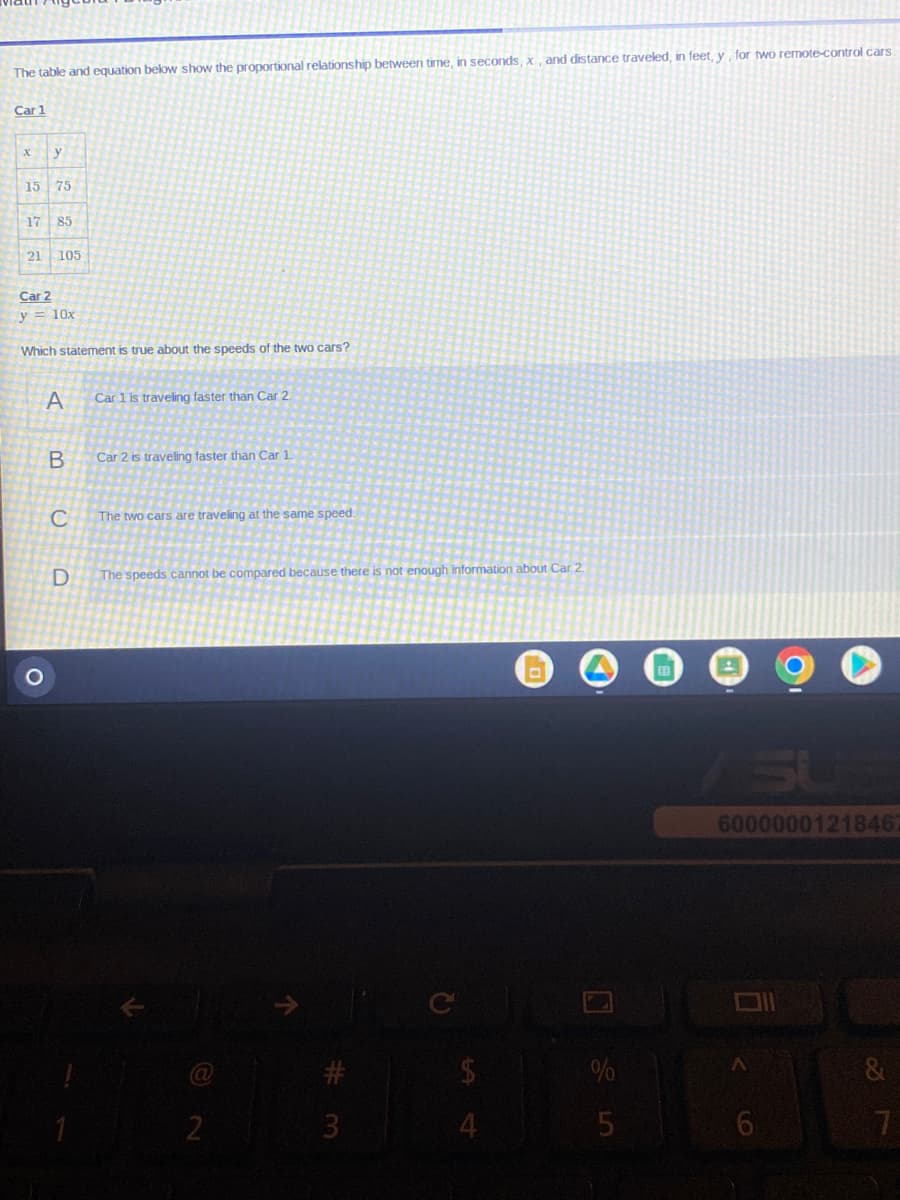 The table and equation below show the proportional relationship between time, in seconds, x, and distance traveled, in feet, y, for two remote-control cars.
Car 1
X y
15 75
17 85
21 105
Car 2
y = 10x
Which statement is true about the speeds of the two cars?
A
B
C
D
Car 1 is traveling faster than Car 2
Car 2 is traveling faster than Car 1
The two cars are traveling at the same speed.
The speeds cannot be compared because there is not enough information about Car 2.
2
3
Q
$
4
%
5
60000001218462
<
6
&
7