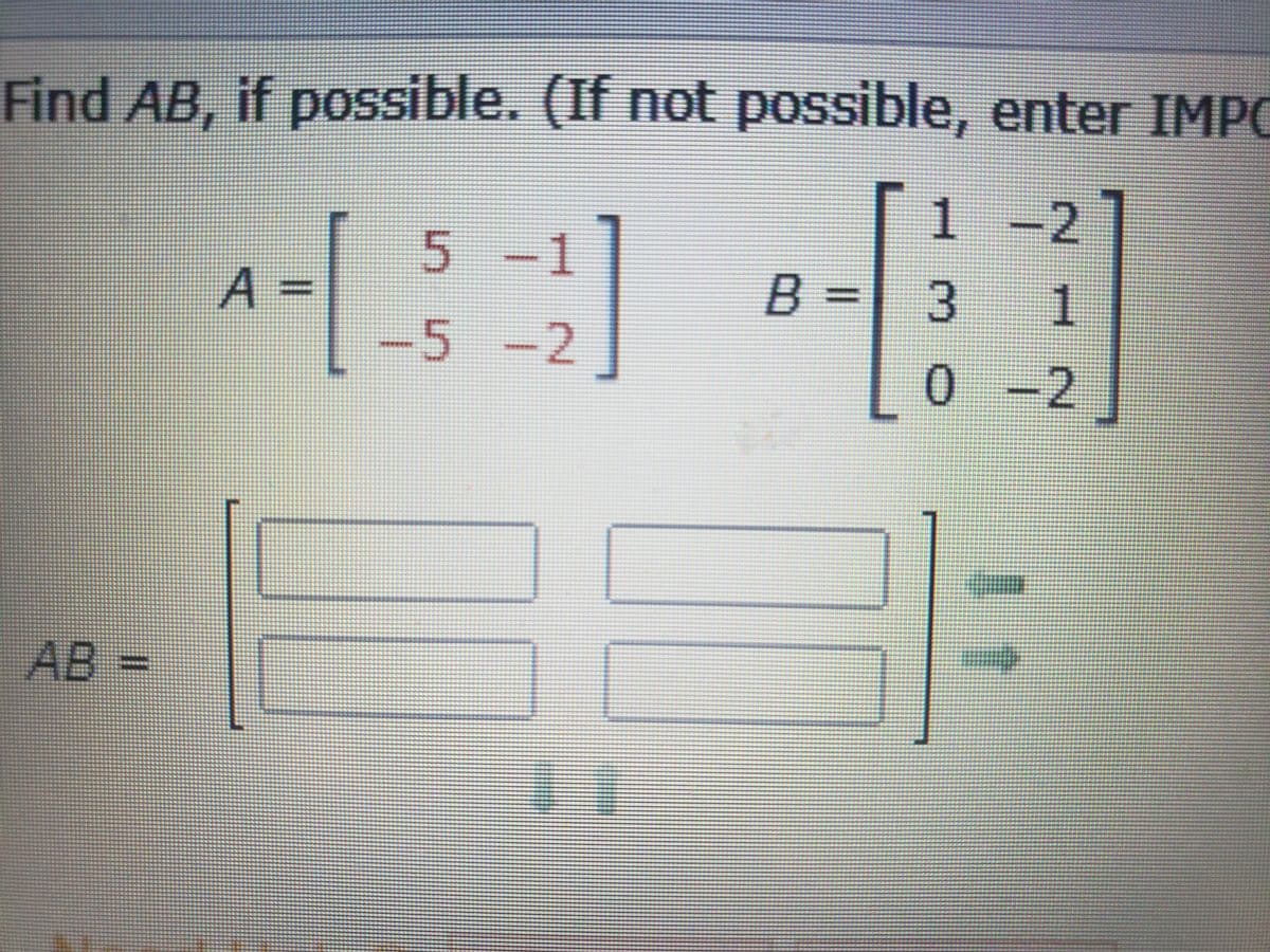 **Problem Statement:**

Find \( AB \), if possible. (If not possible, enter IMPOSSIBLE)

**Given Matrices:**

\[ A = \begin{bmatrix} 5 & -1 \\ -5 & 2 \end{bmatrix} \]

\[ B = \begin{bmatrix} 1 & -2 \\ 3 & 1 \\ 0 & -2 \end{bmatrix} \]

**Solution:**

Since matrix \( A \) is a \( 2 \times 2 \) matrix and matrix \( B \) is a \( 3 \times 2 \) matrix, the multiplication \( AB \) is not possible due to incompatible dimensions.

**Conclusion:**

Enter "IMPOSSIBLE" because the number of columns in \( A \) does not match the number of rows in \( B \).