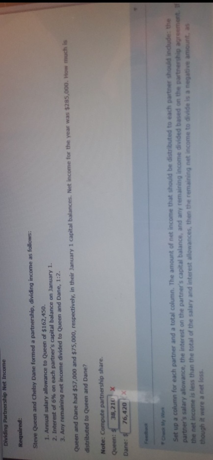 Dividing Partnership Net Income
Required:
Steve Queen and Chelsy Dane formed a partnership, dividing income as follows:
1. Annual salary allowance to Queen of $162,450.
2. Interest of 6% on each partner's capital balance on January 1.
3. Any remaining net income divided to Queen and Dane, 1:2.
Queen and Dane had $57,000 and $75,000, respectively, in their January 1 capital balances. Net income for the year was $285,000. How much is
distributed to Queen and Dane?
Note: Compute partnership share.
S:uaand
38,210 X
76,420 X
Dane: $
Feedback
Check My Work
Set up a column for each partner and a total column. The amount of net income that should be distributed to each partner should include: the
partner's salary allowance, the interest on the partner's capital balance, and any remaining income divided based on the partnership agreement. If
the net income is less than the total of the salary and interest allowances, then the remaining net income to divide is a negative amount, as
though it were a net loss.
