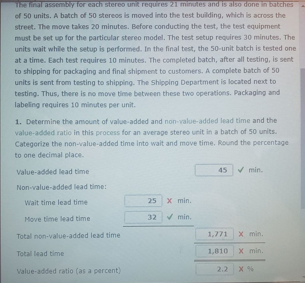 The final assembly for each stereo unit requires 21 minutes and is also done in batches
of 50 units. A batch of 50 stereos is moved into the test building, which is across the
street. The move takes 20 minutes. Before conducting the test, the test equipment
must be set up for the particular stereo model. The test setup requires 30 minutes. The
units wait while the setup is performed. In the final test, the 50-unit batch is tested one
at a time. Each test requires 10 minutes. The completed batch, after all testing, is sent
to shipping for packaging and final shipment to customers. A complete batch of 50
units is sent from testing to shipping. The Shipping Department is located next to
testing. Thus, there is no move time between these two operations. Packaging and
labeling requires 10 minutes per unit.
1. Determine the amount of value-added and no-value-added lead time and the
value-added ratio in this process for an average stereo unit in a batch of 50 units.
Categorize the non-value-added time into wait and move time. Round the percentage
to one decimal place.
Value-added lead time
45
V min.
Non-value-added lead time:
Wait time lead time
25
X min.
Move time lead time
32
V min.
Total non-value-added lead time
1,771 X min.
Total lead time
1,810 X min.
Value-added ratio (as a percent)
2.2 X %
