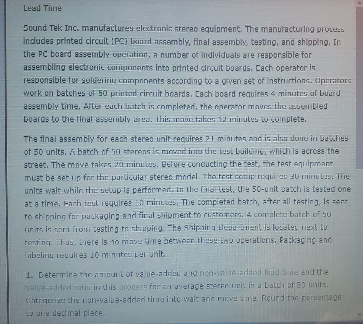 Lead Time
Sound Tek Inc. manufactures electronic stereo equipment. The manufacturing process
includes printed circuit (PC) board assembly, final assembly, testing, and shipping. In
the PC board assembly operation, a number of individuals are responsible for
assembling electronic components into printed circuit boards. Each operator is
responsible for soldering components according to a given set of instructions. Operators
work on batches of 50 printed circuit boards. Each board requires 4 minutes of board
assembly time. After each batch is completed, the operator moves the assembled
boards to the final assembly area. This move takes 12 minutes to complete.
The final assembly for each stereo unit requires 21 minutes and is also done in batches
of 50 units. A batch of 50 stereos is moved into the test building, which is across the
street. The move takes 20 minutes. Before conducting the test, the test equipment
must be set up for the particular stereo model. The test setup requires 30 minutes. The
units wait while the setup is performed. In the final test, the 50-unit batch is tested one
at a time. Each test requires 10 minutes. The completed batch, after all testing, is sent
to shipping for packaging and final shipment to customers. A complete batch of 50
units is sent from testing to shipping. The Shipping Department is located next to
testing. Thus, there is no move time between these two operations. Packaging and
labeling requires 10 minutes per unit.
1. Determine the amount of value-added and non-value-added lead time and the
value-added ratio in this process for an average stereo unit in a batch of 50 units.
Categorize the non-value-added time into wait and move time. Round the percentage
to one decimal place.
