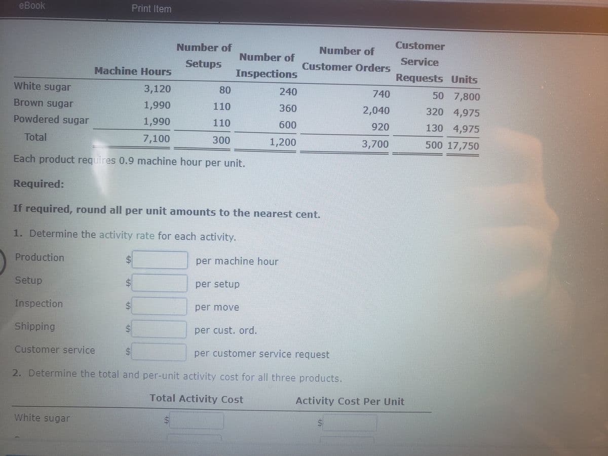 eBook
Print Item
Customer
Number of
Number of
Number of
Service
Setups
Customer Orders
Machine Hours
Inspections
Requests Units
White sugar
3,120
80
240
740
50 7,800
Brown sugaГ
1,990
110
360
2,040
320 4,975
Powdered sugar
1,990
110
600
920
130 4,975
Total
7,100
300
1,200
3,700
500 17,750
Each product requires 0.9 machine hour per unit.
Required:
If required, round all per unit amounts to the nearest cent.
1. Determine the activity rate for each activity.
Production
per machine hour
Setup
Inspection
per move
Shipping
per cust, ord.
Customer service
per customer service request
2. Determine the total and per-unit activity cost for all three products.
Total Activity Cost
Activity Cost Per Unit
White sugar
%24
%24
%24
