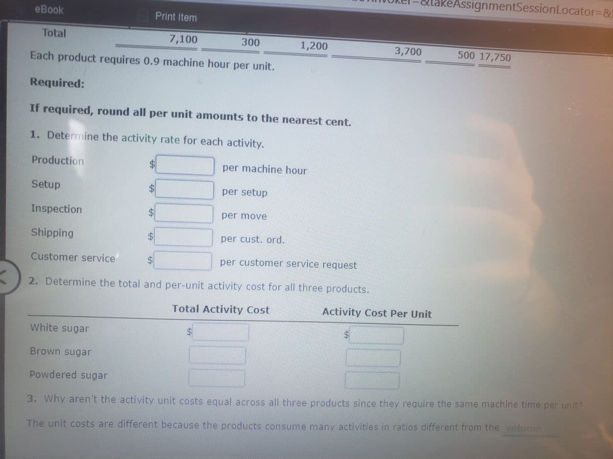 akeAssignmentSessionLocator3&
eBook
Print Item
Total
7,100
300
1,200
3,700
500 17,750
Each product requires 0.9 machine hour per unit.
Required:
If required, round all per unit amounts to the nearest cent.
1. Determine the activity rate for each activity.
Production
$4
per machine hour
Setup
$4
per setup
Inspection
$4
per move
Shipping
per cust. ord.
Customer service
per customer service request
2. Determine the total and per-unit activity cost for all three products.
Total Activity Cost
Activity Cost Per Unit
White sugar
Brown sugar
Powdered sugar
3. Why aren't the activity unit costs equal across all three products since they require the same machine time per unit?
The unit costs are different because the products consume many activities in ratios different from the volume
%24
%24
%24
%24
%24
%24
