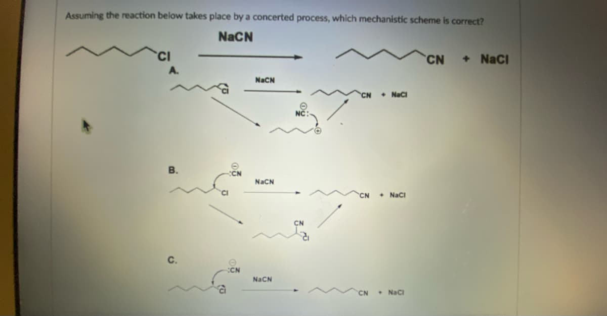 Assuming the reaction below takes place by a concerted process, which mechanistic scheme is correct?
NaCN
CN + NaCl
A.
+ NaCl
B.
CN
+ NaCl
CN + NaCl
C.
(0
CN
NaCN
NaCN
NaCN
CN
