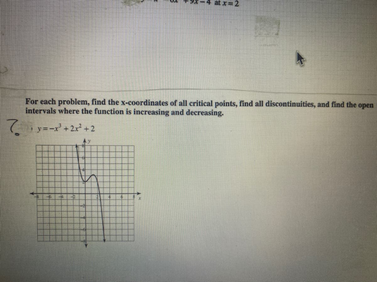 **Title: Analyzing Critical Points, Discontinuities, and Intervals of Increase and Decrease**

**Example Problem**:

**Function:**
\[ y = -x^3 + 2x^2 + 2 \]

**Instructions:**
For each problem, find the x-coordinates of all critical points, find all discontinuities, and find the open intervals where the function is increasing and decreasing.

**Graph Analysis:**

Below the instructions, there is a graph illustrating the function \( y = -x^3 + 2x^2 + 2 \). The graph provides a visual representation of the function’s behavior. 

### Graph Details:
- **X-axis**: Represents the range for the variable \( x \).
- **Y-axis**: Represents the range for the function values \( y \). 
- The curve starts from the upper left, descending into a local minimum, then rises to a local maximum, and finally descends again towards the lower right of the graph.
- The grid is divided at unit intervals for both axes, aiding in identifying critical points and intervals of increase and decrease.

### Analytical Steps:

1. **Finding Critical Points:**
   - To find the x-coordinates of all critical points, solve \( \frac{dy}{dx} = 0 \).
   - Use the first derivative test or analyze the graph to locate local maxima and minima.

2. **Identifying Discontinuities:**
   - Look for any breaks, asymptotes, or undefined points within the given function.

3. **Determining Intervals of Increase and Decrease:**
   - Use the first derivative test or visually interpret the graph to find where the function is increasing (rising left to right) and decreasing (falling left to right).

Applying these steps will facilitate a clear understanding of the function and its behavior over the domain.