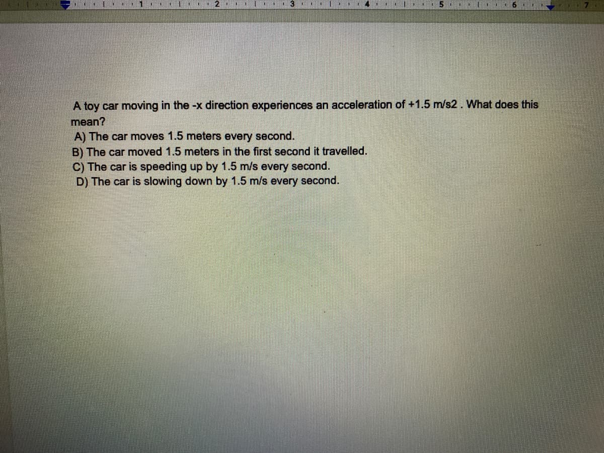 **Understanding Acceleration: Educational Exercise**

A toy car moving in the -x direction experiences an acceleration of +1.5 m/s². What does this mean?

A) The car moves 1.5 meters every second.
B) The car moved 1.5 meters in the first second it travelled.
C) The car is speeding up by 1.5 m/s every second.
D) The car is slowing down by 1.5 m/s every second.

### Explanation:
When an object experiences acceleration, its velocity changes over time. Acceleration can cause an object to either speed up or slow down depending on the direction of the acceleration and the direction of the object’s motion. In this context, the toy car is moving in the negative x direction (-x direction).

- If the given acceleration is +1.5 m/s², and it is mentioned that the car is moving in the -x direction, this signifies that the positive acceleration is opposite to the direction of motion.

### Keywords:
- **Acceleration**: The rate of change of velocity of an object
- **Velocity**: The speed of something in a given direction

---

For further understanding, consider reviewing the principles of kinematics and vector quantities in motion.

### Detailed Explanation:
The correct answer is **D) The car is slowing down by 1.5 m/s every second** because the positive acceleration (1.5 m/s²) is acting against the direction of motion (-x direction), leading to a decrease in the car's velocity.