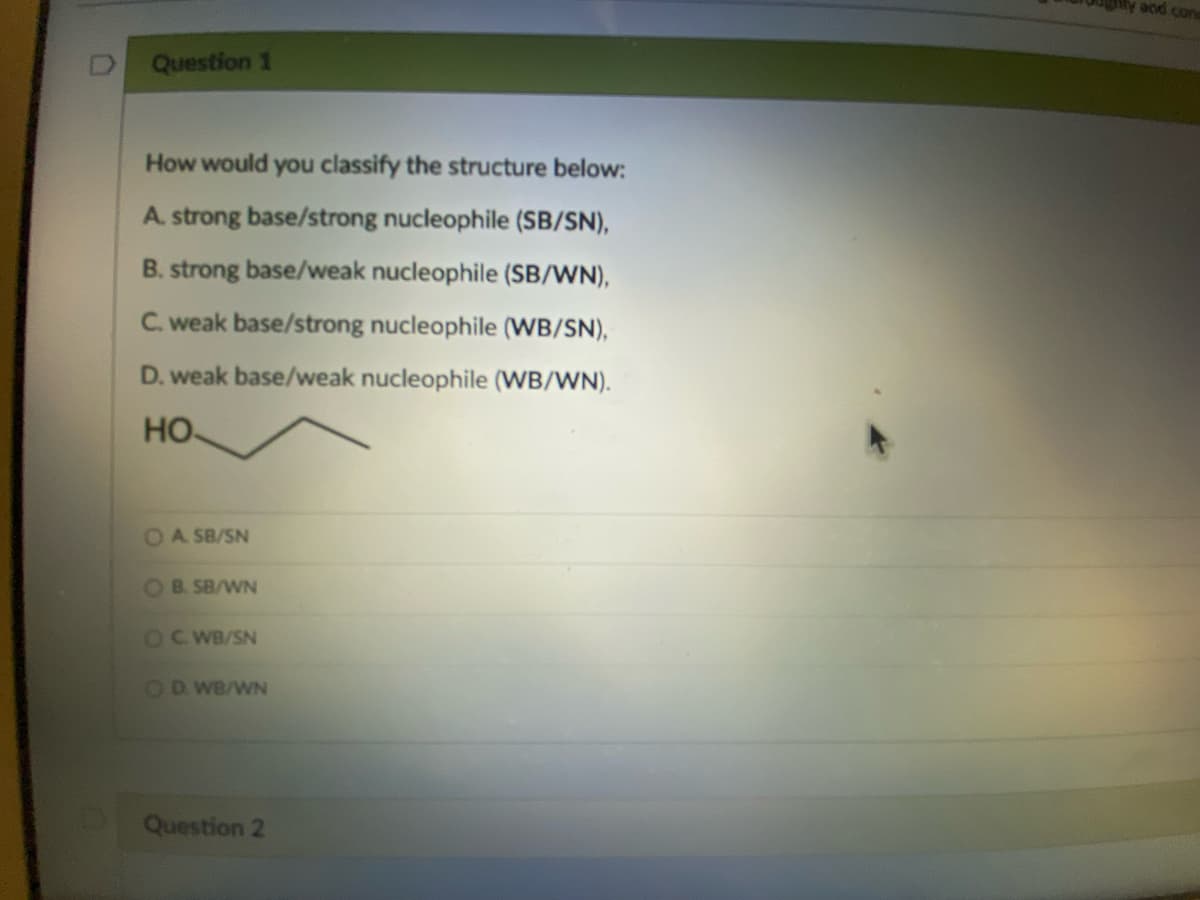 Question 1
How would you classify the structure below:
A. strong base/strong nucleophile (SB/SN),
B. strong base/weak nucleophile (SB/WN),
C. weak base/strong nucleophile (WB/SN),
D. weak base/weak nucleophile (WB/WN).
HO.
OA SB/SN
OB. SB/WN
OCWB/SN
OD. WB/WN
Question 2
and cons