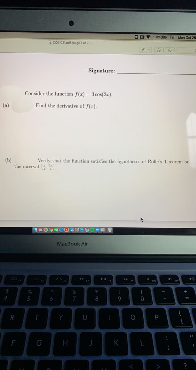 OD? 100% 7. E Mon Oct 26
A cc9(03).pdf (page 1 of 2) -
Signature:
Consider the function f(x) =3 cos(2x).
(a)
Find the derivative of f(x).
(b)
the interval , E.
Verify that the function satisfies the hypotheses of Rolle's Theorem on
MacBook Air
44
F7
F8
F9
F10
F1
2$
%
&
5
6
8
9
-
{
R
Y
P
F
H
