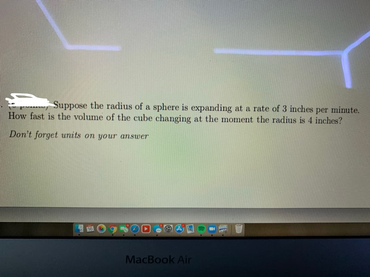 Suppose the radius of a sphere is expanding at a rate of 3 inches per minute.
How fast is the volume of the cube changing at the moment the radius is 4 inches?
Don't forget units on your answer
16
MacBook Air
