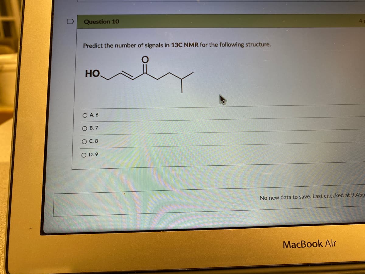 Question 10
Predict the number of signals in 13C NMR for the following structure.
HO.
O A. 6
O B. 7
O C. 8
O D. 9
No new data to save. Last checked at 9:45p
MacBook Air
