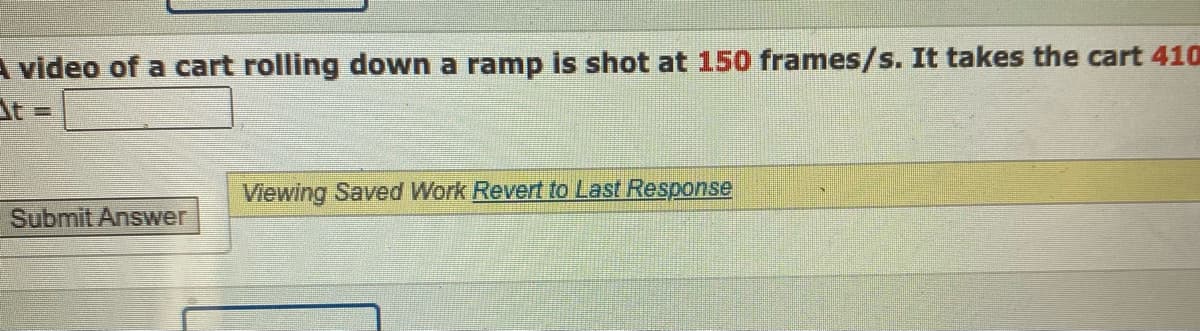 A video of a cart rolling down a ramp is shot at 150 frames/s. It takes the cart 410
t =
Submit Answer
Viewing Saved Work Revert to Last Response