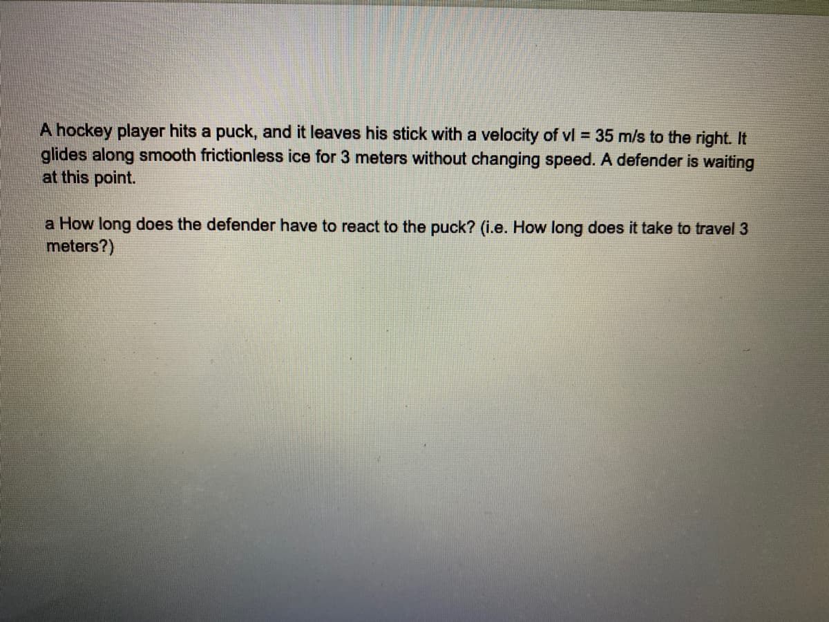 A hockey player hits a puck, and it leaves his stick with a velocity of vl = 35 m/s to the right. It
glides along smooth frictionless ice for 3 meters without changing speed. A defender is waiting
at this point.
a How long does the defender have to react to the puck? (i.e. How long does it take to travel 3
meters?)
