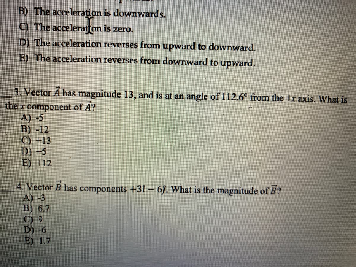 B) The acceleration is downwards.
C) The acceleratfon is zero.
D) The acceleration reverses from upward to downward.
E) The acceleration reverses from downward to upward.
3. Vector A has magnitude 13, and is at an angle of 112.6° from the +x axis. What is
the x component of A?
A) -5
B) -12
C) +13
D) +5
E) +12
4. Vector B has components +31- 6. What is the magnitude of B?
A) -3
B) 6.7
C) 9
D) -6
E) 1.7
