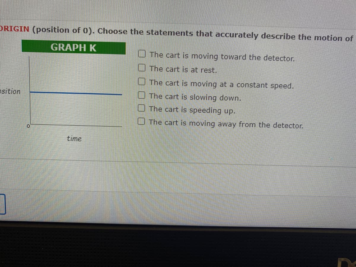 ORIGIN (position of 0). Choose the statements that accurately describe the motion of
GRAPH K
osition
7
0
time
The cart is moving toward the detector.
The cart is at rest.
The cart is moving at a constant speed.
The cart is slowing down.
The cart is speeding up.
The cart is moving away from the detector.