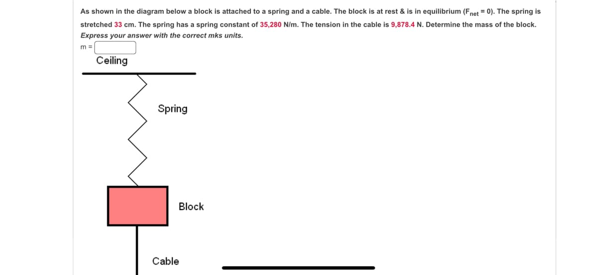 As shown in the diagram below a block is attached to a spring and a cable. The block is at rest & is in equilibrium (Fnet = 0). The spring is
stretched 33 cm. The spring has a spring constant of 35,280 N/m. The tension in the cable is 9,878.4 N. Determine the mass of the block.
Express your answer with the correct mks units.
m =
Ceiling
Spring
Block
Cable
