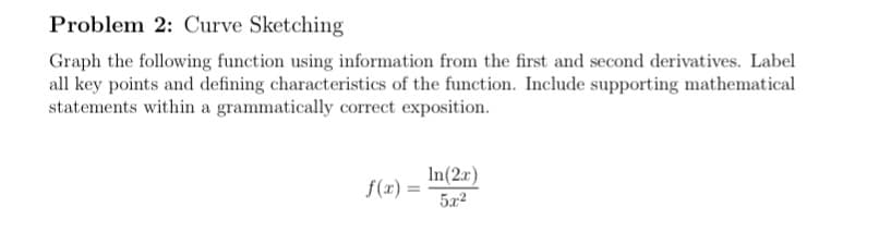 Problem 2: Curve Sketching
Graph the following function using information from the first and second derivatives. Label
all key points and defining characteristics of the function. Include supporting mathematical
statements within a grammatically correct exposition.
In(2x)
f(x) =
5x2
