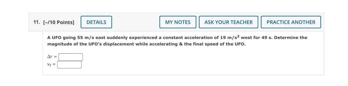 11. [-/10 Points]
DETAILS
MY NOTES
ASK YOUR TEACHER
PRACTICE ANOTHER
A UFO going 55 m/s east suddenly experienced a constant acceleration of 19 m/s² west for 49 s. Determine the
magnitude of the UFO's displacement while accelerating & the final speed of the UFO.
Ar =
Vf =
