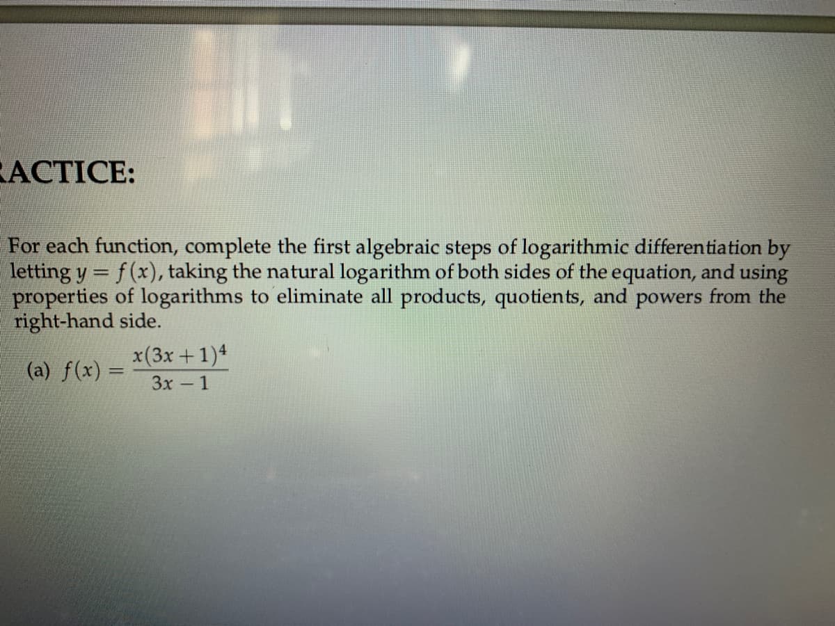 АCTICE:
For each function, complete the first algebraic steps of logarithmic differentiation by
letting y = f(x), taking the natural logarithm of both sides of the equation, and using
properties of logarithms to eliminate all products, quotients, and powers from the
right-hand side.
x(3x +1)4
Зх - 1
(a) f(x) =
