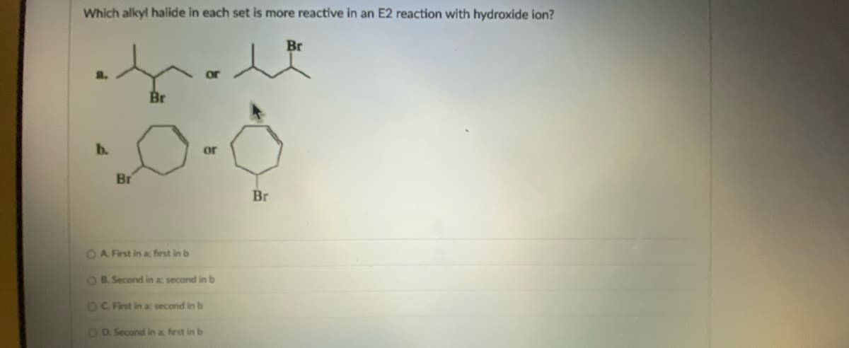 Which alkyl halide in each set is more reactive in an E2 reaction with hydroxide ion?
Br
Br
b.
or
Br
OA First in a; first in b
OB. Second in a second in b
OC. First in a; second in b
OD. Second in a first in b
Br