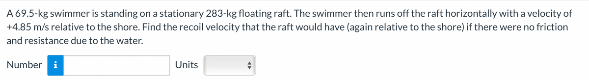 A 69.5-kg swimmer is standing on a stationary 283-kg floating raft. The swimmer then runs off the raft horizontally with a velocity of
+4.85 m/s relative to the shore. Find the recoil velocity that the raft would have (again relative to the shore) if there were no friction
and resistance due to the water.
Number
Units