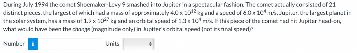 During July 1994 the comet Shoemaker-Levy 9 smashed into Jupiter in a spectacular fashion. The comet actually consisted of 21
distinct pieces, the largest of which had a mass of approximately 4.0 x 10¹2 kg and a speed of 6.0 x 104 m/s. Jupiter, the largest planet in
the solar system, has a mass of 1.9 x 1027 kg and an orbital speed of 1.3 x 104 m/s. If this piece of the comet had hit Jupiter head-on,
what would have been the change (magnitude only) in Jupiter's orbital speed (not its final speed)?
Number i
Units