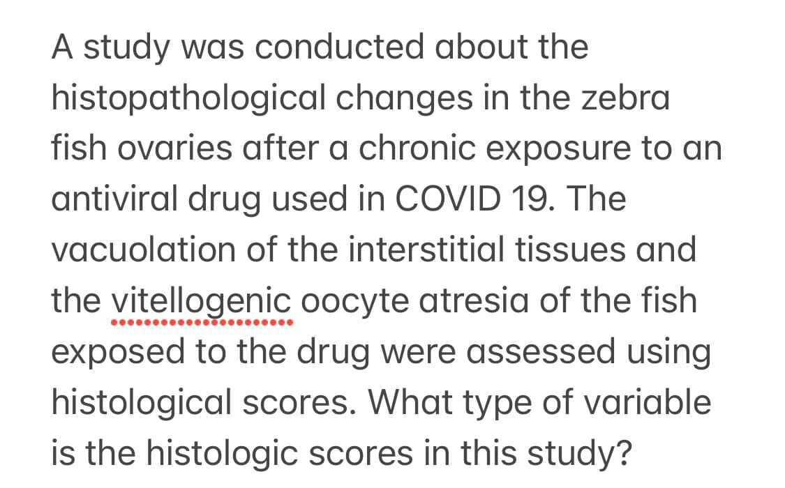 A study was conducted about the
histopathological
changes in the zebra
fish ovaries after a chronic exposure to an
antiviral drug used in COVID 19. The
vacuolation of the interstitial tissues and
the vitellogenic oocyte atresia of the fish
exposed to the drug were assessed using
histological scores. What type of variable
is the histologic scores in this study?