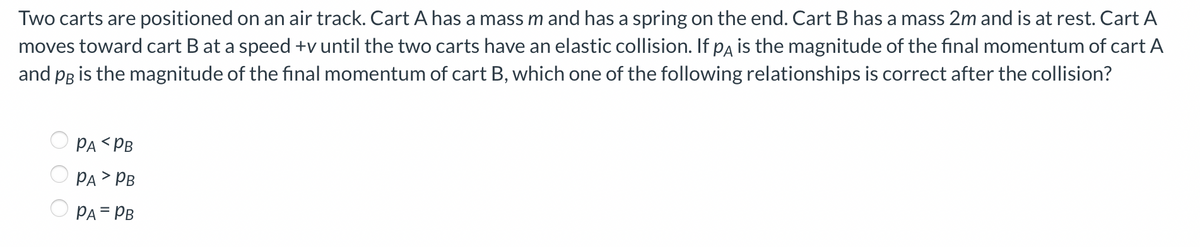 Two carts are positioned on an air track. Cart A has a mass m and has a spring on the end. Cart B has a mass 2m and is at rest. Cart A
moves toward cart B at a speed +v until the two carts have an elastic collision. If pA is the magnitude of the final momentum of cart A
and pB is the magnitude of the final momentum of cart B, which one of the following relationships is correct after the collision?
PA PB
PA > PB
PA = PB