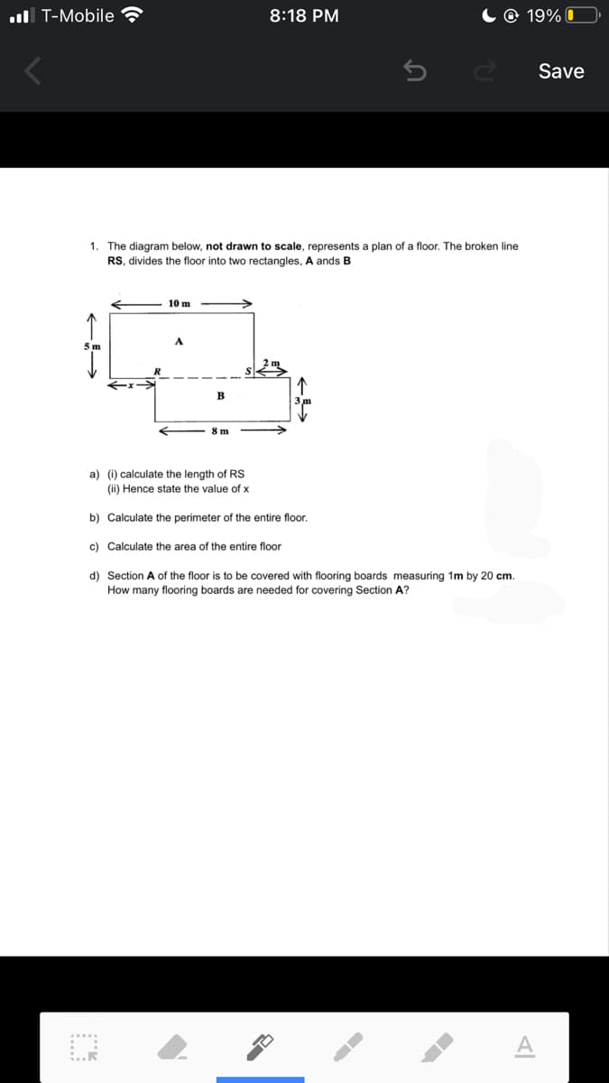 ul T-Mobile ?
8:18 PM
© 19% I
Save
1. The diagram below, not drawn to scale, represents a plan of a floor. The broken line
RS, divides the floor into two rectangles, A ands B
10 m
A
8m
a) (i) calculate the length of RS
(ii) Hence state the value of x
b) Calculate the perimeter of the entire floor.
c) Calculate the area of the entire floor
d) Section A of the floor is to be covered with flooring boards measuring 1m by 20 cm.
How many flooring boards are needed for covering Section A?
