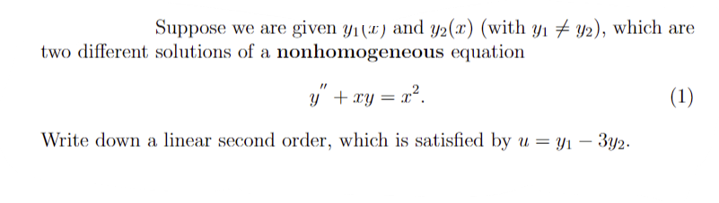 **Nonhomogeneous Differential Equations**

Suppose we are given \(y_1(x)\) and \(y_2(x)\) (with \(y_1 \neq y_2\)), which are two different solutions of a nonhomogeneous equation

\[ y'' + xy = x^2. \tag{1} \]

Write down a linear second order, which is satisfied by \(u = y_1 - 3y_2\).