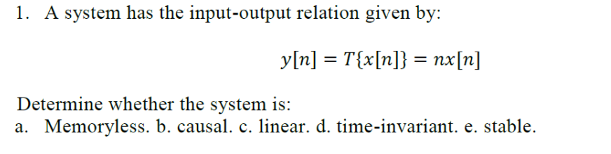 1. A system has the input-output relation given by:
y[n] = T{x[n]} = nx[n]
%3D
Determine whether the system is:
a. Memoryless. b. causal. c. linear. d. time-invariant. e. stable.
